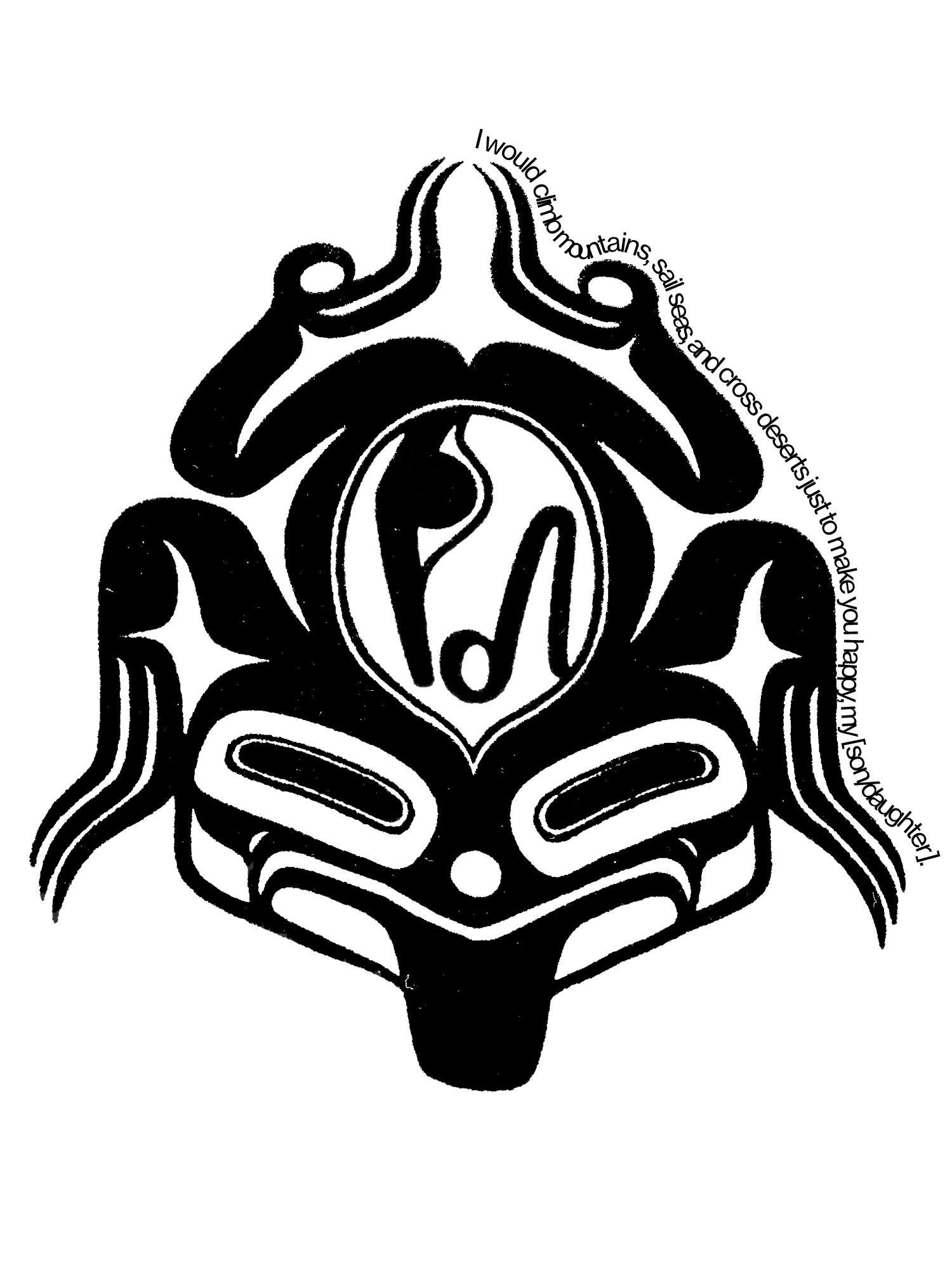 A black-and-white two-dimensional image that is partly abstract, but suggests both a face and the outline of a frog. Text along its periphery reads "I would climb mountains, sail seas, and cross deserts just to make you happy, my [son/daughter]."