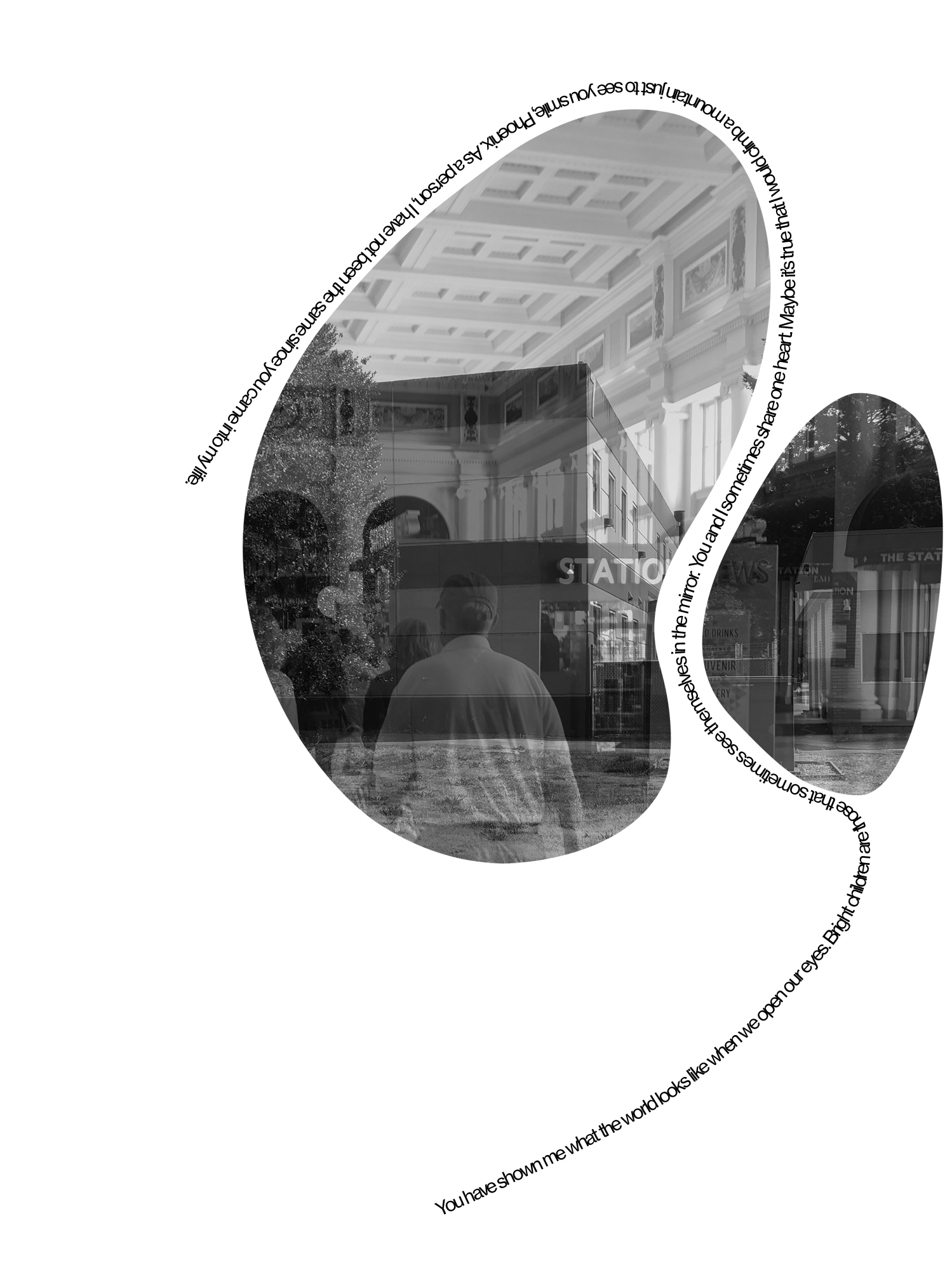 A black-and-white photograph spread across two adjacent, abstract, rounded shapes. The superimposed images show the interior and exterior of a train station. Along their peripheries and extending downwards a text reads: "You have shown me what the world looks like when we open our eyes. Bright children are those that sometimes see themselves in the mirror. You and I sometimes share one heart. Maybe it's true that I would climb a mountain just to see you smile, Phoenix. As a person, I have not been the same since you came into my life.